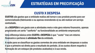 ESTRATÉGIAS EM PRECIFICAÇÃO
CUSTO X DESPESA
CUSTOS são gastos que a entidade realiza até tornar o seu produto pronto para ser
comercializado (fabricando-o ou apenas revendendo-o) ou até realizar um serviço
contratado.
Já a DESPESA é um gasto com a atividades meio e não gera retorno financeiro, apenas
propiciando um certo "conforto" ou funcionalidade ao ambiente empresarial.
Uma diferença básica entre CUSTO e DESPESA é que "custo" traz um retorno
financeiro e pertence à atividade fim da entidade.
A razão para se classificar os gastos correntes de uma entidade em despesas e custos
é que o primeiro vai direto para o resultado do período. Já os custos dizem respeito à
formação de um estoque (de produtos acabados) e à sua venda.
 