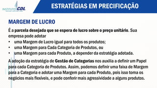 ESTRATÉGIAS EM PRECIFICAÇÃO
MARGEM DE LUCRO
É a parcela desejada que se espera de lucro sobre o preço unitário. Sua
empresa pode adotar
•  uma Margem de Lucro igual para todos os produtos;
•  uma Margem para Cada Categoria de Produtos, ou
•  uma Margem para cada Produto, a depender da estratégia adotada.
A adoção da estratégia de Gestão de Categorias nos auxilia a definir um Papel
para cada Categoria de Produtos. Assim, podemos definir uma faixa de Margem
para a Categoria e adotar uma Margem para cada Produto, pois isso torna os
negócios mais flexíveis, e pode conferir mais agressividade a alguns produtos.
 