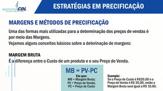 ESTRATÉGIAS EM PRECIFICAÇÃO
MARGENS E MÉTODOS DE PRECIFICAÇÃO
Uma das formas mais utilizadas para a determinação dos preços de vendas é
por meio das Margens.
Vejamos alguns conceitos básicos sobre a deterinação de margens:
MARGEM BRUTA
É a diferença entre o Custo de um produto e o seu Preço de Venda.
MB = PV-PC
Em que:
MB = Margem Bruta;
PV = Preço de Venda;
PC = Preço de Custo
Exemplo:
Se o Preço de Custo é R$20,00 e o
Preço de Venda é R$ 30,00, então a
Margem Bruta será igual a R$ 10,00.
 