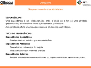 Cronograma
DEPENDÊNCIAS:
Uma dependência é um relacionamento entre o início ou o fim de uma atividade
(predecessora) e o início ou o fim de outra atividade (sucessora).
A dependência reflete uma relação de causa e efeito entre as atividades.
TIPOS DE DEPENDÊNCIAS:
Dependências Mandatórias
São inerentes ao trabalho que está sendo feito
Dependências Arbitrárias
São definidas pela equipe do projeto
Visa a utilização das melhores práticas
Dependências Externas
Envolve relacionamento entre atividades do projeto e atividades externas ao projeto
Sequenciamento das atividades
 