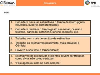 Cronograma
1. Trabalhe com mais de um tipo de estimativa;
2. Trabalhe as estimativas pessimista, mais provável e
Otimista;
3. Envolva o seu time e fornecedores;
1. Considere em suas estimativas o tempo de interrupções
(reuniões, suporte, compromissos);
2. Considere também o tempo gasto em e-mail, celular e
telefone, banheiro, cafezinho, lanche, médicos, etc.;
1. Estimativas de executivos e clientes devem ser tratadas
como alvos não como certezas;
2. “Fale agora ou cala-se para sempre”;
DICAS
 
