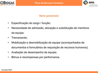 Itens possíveis
Plano de Recursos Humanos
Template MGP
• Especificação de cargo / função;
• Necessidade de admissão, alocação e substituição de membros
da equipe;
• Treinamento;
• Mobilização e desmobilização da equipe (acompanhados de
documentos e formulários de requisição de recursos humanos);
• Avaliação de desempenho da equipe;
• Bônus e recompensas por performance.
 