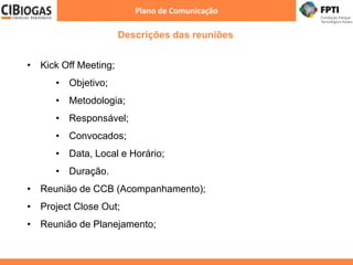 Descrições das reuniões
Plano de Comunicação
• Kick Off Meeting;
• Objetivo;
• Metodologia;
• Responsável;
• Convocados;
• Data, Local e Horário;
• Duração.
• Reunião de CCB (Acompanhamento);
• Project Close Out;
• Reunião de Planejamento;
 