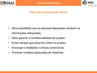 Plano de comunicação eficaz
Plano de Comunicação
• Deve possibilitar que as pessoas adequadas recebem as
informações adequadas;
• Deve garantir a confidencialidade do projeto;
• Evitar sempre que possível ruídos no projeto;
• Encorajar o feedback e críticas construtivas;
• Fornecer modelos adequados de relatórios.
 