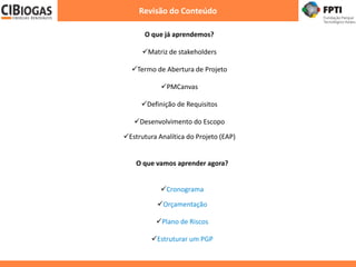 Revisão do Conteúdo
O que já aprendemos?
Matriz de stakeholders
Termo de Abertura de Projeto
PMCanvas
Definição de Requisitos
Desenvolvimento do Escopo
Estrutura Analítica do Projeto (EAP)
O que vamos aprender agora?
Cronograma
Orçamentação
Plano de Riscos
Estruturar um PGP
 