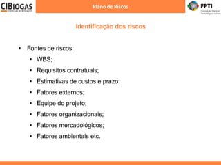 Identificação dos riscos
Plano de Riscos
• Fontes de riscos:
• WBS;
• Requisitos contratuais;
• Estimativas de custos e prazo;
• Fatores externos;
• Equipe do projeto;
• Fatores organizacionais;
• Fatores mercadológicos;
• Fatores ambientais etc.
 