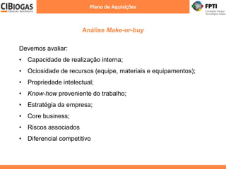 Análise Make-or-buy
Plano de Aquisições
Devemos avaliar:
• Capacidade de realização interna;
• Ociosidade de recursos (equipe, materiais e equipamentos);
• Propriedade intelectual;
• Know-how proveniente do trabalho;
• Estratégia da empresa;
• Core business;
• Riscos associados
• Diferencial competitivo
 