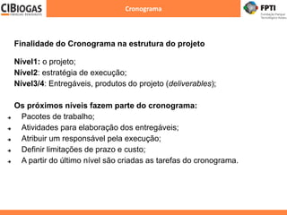 Cronograma
Finalidade do Cronograma na estrutura do projeto
Nível1: o projeto;
Nível2: estratégia de execução;
Nível3/4: Entregáveis, produtos do projeto (deliverables);
Os próximos níveis fazem parte do cronograma:
 Pacotes de trabalho;
 Atividades para elaboração dos entregáveis;
 Atribuir um responsável pela execução;
 Definir limitações de prazo e custo;
 A partir do último nível são criadas as tarefas do cronograma.
 