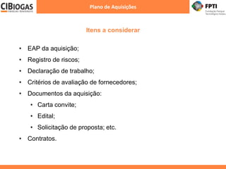 Itens a considerar
Plano de Aquisições
• EAP da aquisição;
• Registro de riscos;
• Declaração de trabalho;
• Critérios de avaliação de fornecedores;
• Documentos da aquisição:
• Carta convite;
• Edital;
• Solicitação de proposta; etc.
• Contratos.
 