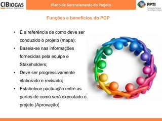 Funções e benefícios do PGP
Plano de Gerenciamento do Projeto
• É a referência de como deve ser
conduzido o projeto (mapa);
• Baseia-se nas informações
fornecidas pela equipe e
Stakeholders;
• Deve ser progressivamente
elaborado e revisado;
• Estabelece pactuação entre as
partes de como será executado o
projeto (Aprovação).
 