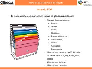 Itens do PGP
Plano de Gerenciamento do Projeto
• Aprovação
• O documento que consolida todos os planos auxiliares;
• Plano de Gerenciamento de:
• Escopo;
• Tempo;
• Custo;
• Qualidade;
• Recursos Humanos;
• Comunicação;
• Riscos;
• Aquisições;
• Stakeholders.
• Linha de base de escopo (WBS, Dicionário
da WBS e Especificação (Declaração) do
escopo
• Linha de base de tempo
• Linha de base de custos
 