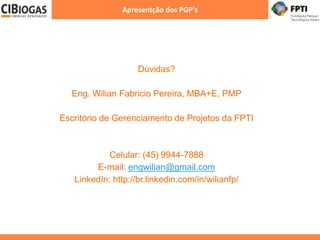 Apresentção dos PGP's
Dúvidas?
Eng. Wilian Fabricio Pereira, MBA+E, PMP
Escritório de Gerenciamento de Projetos da FPTI
Celular: (45) 9944-7888
E-mail: engwilian@gmail.com
LinkedIn: http://br.linkedin.com/in/wilianfp/
 