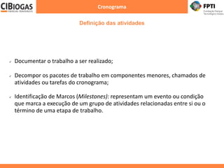Cronograma
 Documentar o trabalho a ser realizado;
 Decompor os pacotes de trabalho em componentes menores, chamados de
atividades ou tarefas do cronograma;
 Identificação de Marcos (Milestones): representam um evento ou condição
que marca a execução de um grupo de atividades relacionadas entre si ou o
término de uma etapa de trabalho.
Definição das atividades
 
