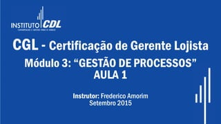 CGL - Certificação de Gerente Lojista
Módulo 3: “GESTÃO DE PROCESSOS”
AULA 1
Instrutor: Frederico Amorim
Setembro 2015
 