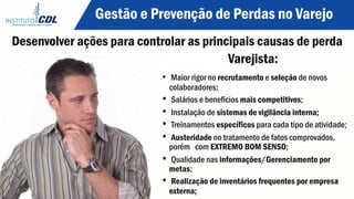 Gestão e Prevenção de Perdas no Varejo
Desenvolver ações para controlar as principais causas de perda
Varejista:
•  Maior rigor no recrutamento e seleção de novos
colaboradores;
•  Salários e benefícios mais competitivos;
•  Instalação de sistemas de vigilância interna;
•  Treinamentos específicos para cada tipo de atividade;
•  Austeridade no tratamento de fatos comprovados,
porém com EXTREMO BOM SENSO;
•  Qualidade nas informações/Gerenciamento por
metas;
•  Realização de inventários frequentes por empresa
externa;
 