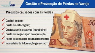 ü Capital de giro;
ü Custo de estocagem;
ü Custos administrativos (retrabalho);
ü Custo de Negociação na aquisição;
ü Perda de venda por desabastecimento;
ü Imprecisão da informação gerencial;
Prejuízos causados com as Perdas
Gestão e Prevenção de Perdas no Varejo
 