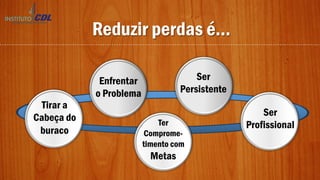 Reduzir perdas é...
Tirar a
Cabeça do
buraco
Enfrentar
o Problema
Ser
Persistente
Ser
ProfissionalTer
Comprome-
timento com
Metas
 
