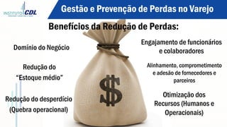 Benefícios da Redução de Perdas:
Domínio do Negócio
Redução do
“Estoque médio”
Redução do desperdício
(Quebra operacional)
Engajamento de funcionários
e colaboradores	
  
Alinhamento, comprometimento
e adesão de fornecedores e
parceiros	
  
Otimização dos
Recursos (Humanos e
Operacionais)
Gestão e Prevenção de Perdas no Varejo
 