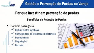 Por que investir em prevenção de perdas
Benefícios da Redução de Perdas:
§  Domínio do Negócio
ü  Reduzir custos logísticos;
ü  Confiabilidade da Informação (Relatórios);
ü  Planejamento;
ü  Negociação;
ü  Decisão;
Gestão e Prevenção de Perdas no Varejo
 
