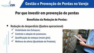 Benefícios da Redução de Perdas:
§  Redução do desperdício (Quebra operacional)
ü  Visibilidade dos Estoques;
ü  Controle e adoção de processos;
ü  Qualificação do estoque (maior giro);
ü  Melhora da oferta (Qualidade do Produto);
Gestão e Prevenção de Perdas no Varejo
Por que investir em prevenção de perdas
 