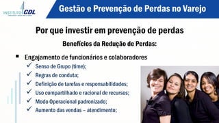 Benefícios da Redução de Perdas:
§  Engajamento de funcionários e colaboradores
ü  Senso de Grupo (time);
ü  Regras de conduta;
ü  Definição de tarefas e responsabilidades;
ü  Uso compartilhado e racional de recursos;
ü  Modo Operacional padronizado;
ü  Aumento das vendas – atendimento;
Gestão e Prevenção de Perdas no Varejo
Por que investir em prevenção de perdas
 