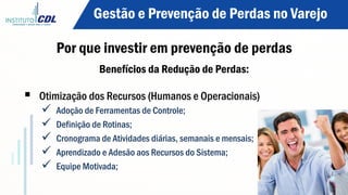 Benefícios da Redução de Perdas:
§  Otimização dos Recursos (Humanos e Operacionais)
ü  Adoção de Ferramentas de Controle;
ü  Definição de Rotinas;
ü  Cronograma de Atividades diárias, semanais e mensais;
ü  Aprendizado e Adesão aos Recursos do Sistema;
ü  Equipe Motivada;
Gestão e Prevenção de Perdas no Varejo
Por que investir em prevenção de perdas
 