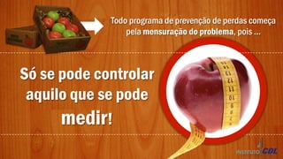 Todo programa de prevenção de perdas começa
pela mensuração do problema, pois ...
Só se pode controlar
aquilo que se pode
medir!
 