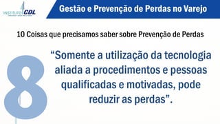 “Somente a utilização da tecnologia
aliada a procedimentos e pessoas
qualificadas e motivadas, pode
reduzir as perdas”.
8
Gestão e Prevenção de Perdas no Varejo
10 Coisas que precisamos saber sobre Prevenção de Perdas
 