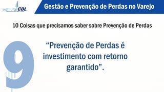 “Prevenção de Perdas é
investimento com retorno
garantido”.
9
Gestão e Prevenção de Perdas no Varejo
10 Coisas que precisamos saber sobre Prevenção de Perdas
 