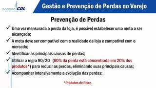 Prevenção de Perdas
ü Uma vez mensurada a perda da loja, é possível estabelecer uma meta a ser
alcançada;
ü A meta deve ser compatível com a realidade da loja e compatível com o
mercado;
ü Identificar as principais causas de perdas;
ü Utilizar a regra 80/20 (80% da perda está concentrada em 20% dos
produtos*) para reduzir as perdas, eliminando suas principais causas;
ü Acompanhar intensivamente a evolução das perdas;
*Produtos de Risco
Gestão e Prevenção de Perdas no Varejo
 