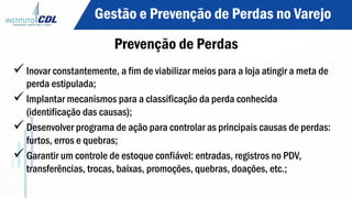 ü Inovar constantemente, a fim de viabilizar meios para a loja atingir a meta de
perda estipulada;
ü Implantar mecanismos para a classificação da perda conhecida
(identificação das causas);
ü Desenvolver programa de ação para controlar as principais causas de perdas:
furtos, erros e quebras;
ü Garantir um controle de estoque confiável: entradas, registros no PDV,
transferências, trocas, baixas, promoções, quebras, doações, etc.;
Gestão e Prevenção de Perdas no Varejo
Prevenção de Perdas
 