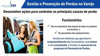 Desenvolver ações para controlar as principais causas de perda
Funcionários:
ü  São os executores das etapas de todos os projetos
e processos, e
ü  Os operadores dos equipamentos;
Investir em melhorias que garantam o
comprometimento dos funcionários, suas metas
e seu crescimento, é investir no sucesso de um
programa de Prevenção de Perdas.
Gestão e Prevenção de Perdas no Varejo
 