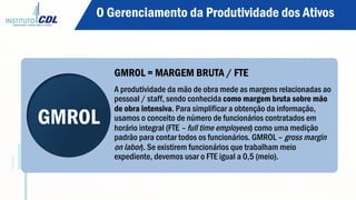 GMROL
GMROL = MARGEM BRUTA / FTE
A produtividade da mão de obra mede as margens relacionadas ao
pessoal / staff, sendo conhecida como margem bruta sobre mão
de obra intensiva. Para simplificar a obtenção da informação,
usamos o conceito de número de funcionários contratados em
horário integral (FTE – full time employees) como uma medição
padrão para contar todos os funcionários. GMROL – gross margin
on labor). Se existirem funcionários que trabalham meio
expediente, devemos usar o FTE igual a 0,5 (meio).
O Gerenciamento da Produtividade dos Ativos
 