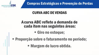 Acurva ABC reflete a demanda de
cada item nas seguintes áreas:
§ Giro no estoque;
§ Proporção sobre o faturamento no período;
§ Margem de lucro obtida.
Compras Estratégicas e Prevenção de Perdas
CURVA ABC DE VENDAS
 