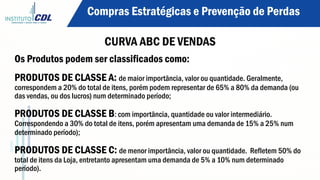 Os Produtos podem ser classificados como:
PRODUTOS DE CLASSE A: de maior importância, valor ou quantidade. Geralmente,
correspondem a 20% do total de itens, porém podem representar de 65% a 80% da demanda (ou
das vendas, ou dos lucros) num determinado período;
PRODUTOS DE CLASSE B: com importância, quantidade ou valor intermediário.
Correspondendo a 30% do total de itens, porém apresentam uma demanda de 15% a 25% num
determinado período);
PRODUTOS DE CLASSE C: de menor importância, valor ou quantidade. Refletem 50% do
total de itens da Loja, entretanto apresentam uma demanda de 5% a 10% num determinado
período).
Compras Estratégicas e Prevenção de Perdas
CURVA ABC DE VENDAS
 