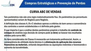 Tais parâmetros não são uma regra matematicamente fixa. Os parâmetros (os percentuais
apresentados) variam de Negócio para Negócio.
A definição das classes A, B e C obedece apenas a critérios de bom senso e conveniência
dos controles a serem estabelecidos e é definida pelo gestor.
O que importa é que a análise destes parâmetros propicie o trabalho de controle de
estoque do analista cuja decisão de compra pode (e deve) se basear nos resultados
obtidos pela curva ABC.
Os itens considerados de Classe A merecerão um tratamento preferencial. Assim, a
conseqüência da utilidade desta técnica é a otimização da aplicação dos recursos
financeiros ou materiais, evitando desperdícios ou aquisições indevidas e favorecendo o
aumento da lucratividade.
Compras Estratégicas e Prevenção de Perdas
CURVA ABC DE VENDAS
 