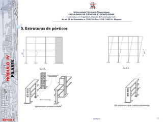 UniversidadeTécnica de Moçambique
FACULDADE DE CIÊNCIAS ETECNOLOGIAS
Licenciatura em Engenharia e Gestão da Construção Civil
Av. de 25 de Setembro, n. 2500,Tel./Fax: +258 21402161 Maputo
BETĀO 1
MÓDULO
IV
PILARES
26/06/21 10
5. Estruturas de pórticos
UNIVERSIDADE TÉCNICA DE MOÇAMBIQUE
FACULDADE DE ENGENHARIAS
DEPARTAMENTO DE ENGENHARIA CIVIL
que garantirão a indeslocabilidade dos nós dos pilares menos rígidos.
Com essas premissas classificam-se os elementos verticais dos edifícios
em elementos de contraventamento e elementos (pilares) contraventados,
como ilustrado nas figuras abaixo.
(a)estrutura contraventada2
(b) estrutura sem contraventamento
Figura 16- Estruturas contraventadas e nao contraventadas
FACULDADE DE ENGENHARIAS
DEPARTAMENTO DE ENGENHARIA CIVIL
que garantirão a indeslocabilidade dos nós dos pilares menos rígidos.
Com essas premissas classificam-se os elementos verticais dos edifícios
em elementos de contraventamento e elementos (pilares) contraventados,
como ilustrado nas figuras abaixo.
(a)estrutura contraventada2
(b) estrutura sem contraventamento
Figura 16- Estruturas contraventadas e nao contraventadas
 