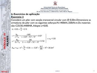 UniversidadeTécnica de Moçambique
FACULDADE DE CIÊNCIAS ETECNOLOGIAS
Licenciatura em Engenharia e Gestão da Construção Civil
Av. de 25 de Setembro, n. 2500,Tel./Fax: +258 21402161 Maputo
BETĀO 1
MÓDULO
IV
PILARES
26/06/21 13
6. Exercícios de aplicação
Exercício 2
Considere um pilar com secção transversal circular com Ø 0,50m.Dimensione as
armaduras do pilar com os seguintes esforços:N-1400kN, 250kN.m.Os materiais
são: C25/30,A400NR,.Adopte a=0,05.
Considere um pilar com secção transversal circular com ‡ = 0.50 m. Dimensione as
armaduras do pilar para os seguintes esforços: Nsd = -1400kN; Msd =250 kNm
Considere os seguintes materiais: C25/30, A400NR
RESOLUÇÃO DO EXERCÍCIO 16
d1 = 0.05 Ÿ
d1
h
= 0.10
°
°
°
°
Q=
Nsd
S r2
fcd
=
-1400
S u 0.252
u 16.7 u 103 = -0.427
P =
MSd
2S r3
fcd
=
250
2 u S u 0.253
u 16.7 u 103 = 0.152
Ÿ Ztot = 0.30
Astot = Ztot u Sr2
u
fcd
fyd
= 0.30 u S u 0.252
u
16.7
348 u 104
= 28.3cm2
 