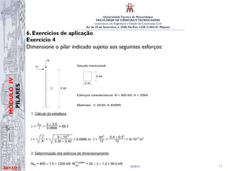 UniversidadeTécnica de Moçambique
FACULDADE DE CIÊNCIAS ETECNOLOGIAS
Licenciatura em Engenharia e Gestão da Construção Civil
Av. de 25 de Setembro, n. 2500,Tel./Fax: +258 21402161 Maputo
BETĀO 1
MÓDULO
IV
PILARES
26/06/21 15
6. Exercícios de aplicação
Exercício 4
Dimensione o pilar indicado sujeito aos seguintes esforços:
Betão Armado e Pré-Esforçado I
EXERCÍCIO
Dimensione o pilar indicado sujeito aos seguintes esforços:
N
H
3.00
Secção transversal
0.30
0.40
Esforços característicos: N = 800 kN; H = 20kN
Materiais: C 25/30; A 400NR
RESOLUÇÃO DO EXERCÍCIO
1. Cálculo da esbelteza
λ =
L0
i =
2 × 3.0
0.0866 = 69.3
i =
I
A =
9 × 10-4
0.30 × 0.40
= 0.0866 m; I =
bh3
12 =
0.4 × 0.33
12 = 9×10-4
m4
2. Determinação dos esforços de dimensionamento
EXERCÍCIO
Dimensione o pilar indicado sujeito aos seguintes esforços:
N
H
3.00
Secção transversal
0.30
0.40
Esforços característicos: N = 800 kN; H = 20kN
Materiais: C 25/30; A 400NR
RESOLUÇÃO DO EXERCÍCIO
1. Cálculo da esbelteza
λ =
L0
i =
2 × 3.0
0.0866 = 69.3
i =
I
A =
9 × 10-4
0.30 × 0.40
= 0.0866 m; I =
bh3
12 =
0.4 × 0.33
12 = 9×10-4
m4
2. Determinação dos esforços de dimensionamento
Nsd = 800 × 1.5 = 1200 kN; M1ª ordem
sd
= 20 × 3 × 1.5 = 90.0 kN
 