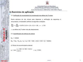 UniversidadeTécnica de Moçambique
FACULDADE DE CIÊNCIAS ETECNOLOGIAS
Licenciatura em Engenharia e Gestão da Construção Civil
Av. de 25 de Setembro, n. 2500,Tel./Fax: +258 21402161 Maputo
BETĀO 1
MÓDULO
IV
PILARES
26/06/21 16
6. Exercícios de aplicação
i = A =
0.30 × 0.40
= 0.0866 m; I = 12 = 12 = 9×10 m
2. Determinação dos esforços de dimensionamento
Nsd = 800 × 1.5 = 1200 kN; M1ª ordem
sd
= 20 × 3 × 1.5 = 90.0 kN
2.1.Verificação da necessidade de consideração dos efeitos de 2ª ordem
Numa estrutura de nós móveis para dispensar a verificação da segurança à
encurvadura, é necessário verificar as seguintes condições:
Msd
Nsd
=
90
1200 = 0.075 ≥
/ 3.5 h = 3.5 × 0.3 = 1.05 e λ ≤
/ 35
⇒ os efeitos de 2ª ordem não são desprezáveis
MÓDULO 5 – Verificação da segurança aos estados limite últimos de elementos
com esforço axial não desprezável
159
Betão Armado e Pré-Esforçado I
2.2. Quantificação dos esforços de cálculo
Nsd’ = 1200kN
Msd’ = Msd + Nsd (ea + e2 + ec) = 90 + 1200 × (0.02 + 0.04 + 0) = 162kNm
(i) Cálculo da excentricidade acidental
ea = max
L0 / 300 = 6 / 300 = 0.02 m
0.02 m
⇒ ea = 0.02m
(ii) Cálculo da excentricidade de 2ª ordem
e2 =
1
r
L0
2
10 = 11.13×10-3
×
(2 × 3.0)2
10 = 0.04 m
 