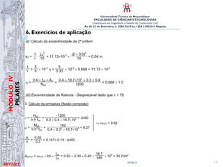 UniversidadeTécnica de Moçambique
FACULDADE DE CIÊNCIAS ETECNOLOGIAS
Licenciatura em Engenharia e Gestão da Construção Civil
Av. de 25 de Setembro, n. 2500,Tel./Fax: +258 21402161 Maputo
BETĀO 1
MÓDULO
IV
PILARES
26/06/21 17
6. Exercícios de aplicação
Msd’ = Msd + Nsd (ea + e2 + ec) = 90 + 1200 × (0.02 + 0.04 + 0) = 162kNm
(i) Cálculo da excentricidade acidental
ea = max
L0 / 300 = 6 / 300 = 0.02 m
0.02 m
⇒ ea = 0.02m
(ii) Cálculo da excentricidade de 2ª ordem
e2 =
1
r
L0
2
10 = 11.13×10-3
×
(2 × 3.0)2
10 = 0.04 m
1
r =
5
h × 10-3
η =
5
0.30 × 10-3
× 0.668 = 11.13 × 10-3
η =
0.4 × fcd × Ac
Nsd
=
0.4 × 16.7×103
× 0.3 × 0.4
1200 = 0.668 ≤ 1.0
(iii) Excentricidade de fluência - Desprezável dado que λ  70
3. Cálculo da armadura (flexão composta)
ν =
Nsd
b h fcd
=
-1200
0.3 × 0.4 × 16.7×103 = -0.60
µ =
Msd
b h2
fcd
=
162
0.4 × 0.32
× 16.7×103 = 0.27
⇒ ωTOT = 0.62
d1
h =
0.05
0.3 = 0.167≅ 0.15 ; A400
fcd 16.7 4 2
Msd’ = Msd + Nsd (ea + e2 + ec) = 90 + 1200 × (0.02 + 0.04 + 0) = 162kNm
(i) Cálculo da excentricidade acidental
ea = max
L0 / 300 = 6 / 300 = 0.02 m
0.02 m
⇒ ea = 0.02m
(ii) Cálculo da excentricidade de 2ª ordem
e2 =
1
r
L0
2
10 = 11.13×10-3
×
(2 × 3.0)2
10 = 0.04 m
1
r =
5
h × 10-3
η =
5
0.30 × 10-3
× 0.668 = 11.13 × 10-3
η =
0.4 × fcd × Ac
Nsd
=
0.4 × 16.7×103
× 0.3 × 0.4
1200 = 0.668 ≤ 1.0
(iii) Excentricidade de fluência - Desprezável dado que λ  70
3. Cálculo da armadura (flexão composta)
ν =
Nsd
b h fcd
=
-1200
0.3 × 0.4 × 16.7×103 = -0.60
µ =
Msd
b h2
fcd
=
162
0.4 × 0.32
× 16.7×103 = 0.27
⇒ ωTOT = 0.62
d1
h =
0.05
0.3 = 0.167≅ 0.15 ; A400
ASTOT = ωTOT × bh ×
fcd
fyd
= 0.62 × 0.30 × 0.40 ×
16.7
348 × 104
= 35.7cm2
 