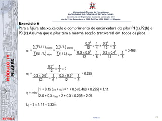 UniversidadeTécnica de Moçambique
FACULDADE DE CIÊNCIAS ETECNOLOGIAS
Licenciatura em Engenharia e Gestão da Construção Civil
Av. de 25 de Setembro, n. 2500,Tel./Fax: +258 21402161 Maputo
BETĀO 1
MÓDULO
IV
PILARES
26/06/21 19
Exercício 6
Para a figura abaixo, calcule o comprimento de encurvadura do pilar P1(a),P2(b) e
P3.(c).Assuma que o pilar tem a mesma secção transversal em todos os pisos.
4.00
6.00 5.00
Classificação da estrutura: Estrutura de nós móveis
α1 =
∑( )
EI / L pilares
∑( )
EI / L vigas
=
∑( )
I / L pilares
∑( )
I / L vigas
=
0.34
12 ×
1
4 +
0.34
12 ×
1
3
0.3 × 0.53
12 ×
1
6 +
0.3 × 0.43
12 ×
1
5
= 0.468
α2 =
0.34
12 ×
1
3 × 2
0.3 × 0.63
12 ×
1
6 +
0.3 × 0.53
12 ×
1
5
= 0.295
η = min
1 + 0.15 (α1 + α2) = 1 + 0.5 (0.468 + 0.295) = 1.11
2.0 + 0.3 αmin = 2 + 0.3 × 0.295 = 2.09
L0 = 3 × 1.11 = 3.33m
 