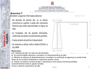 UniversidadeTécnica de Moçambique
FACULDADE DE CIÊNCIAS ETECNOLOGIAS
Licenciatura em Engenharia e Gestão da Construção Civil
Av. de 25 de Setembro, n. 2500,Tel./Fax: +258 21402161 Maputo
BETĀO 1
MÓDULO
IV
PILARES
26/06/21 21
Exercício 7
Considere a seguinte informação adicional:
- Na direcção do pórtico (dir. x), os pilares
encontram-se sujeitos à acção dos momentos
flectores que estão representados na figura ao
lado.
- As fundações são de grandes dimensões,
conferindo aos pilares encastramento perfeito;
- O peso próprio do pórtico é desprezável;
- Os materiais a utilizar serão o betão C25/30 e o
aço S400.
a) Determine a esbelteza do pilar em cada uma das direcções.
b) Determine as excentricidades adicionais a considerar no dimensionamento do pilar.
c) Obtenha os esforços de dimensionamento a considerar na verificação da segurança ao estado limite
último de encurvadura, localizando as respectivas secções críticas.
Determine:
a) A esbelteza do pilar em cada uma das direcções.
b) As excentricidades adicionais a considerar no dimensionamento do pilar.
c) Obtenha os esforços de dimensionamento a considerar na verificação da segurança ao estado limite
último de encurvadura, localizando as respectivas secções críticas.
d) Calcule a armadura corrente do pilar e represente-a numa secção transversal. Justifique
convenientemente todas as opções tomadas.
e) Faca o desenho esquemático do pilar
 