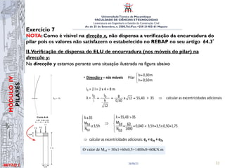 UniversidadeTécnica de Moçambique
FACULDADE DE CIÊNCIAS ETECNOLOGIAS
Licenciatura em Engenharia e Gestão da Construção Civil
Av. de 25 de Setembro, n. 2500,Tel./Fax: +258 21402161 Maputo
BETĀO 1
MÓDULO
IV
PILARES
26/06/21 23
Exercício 7
NOTA: Como é visível na direção x, não dispensa a verificação da encurvadura do
pilar pois os valores não satisfazem o estabelecido no REBAP no seu artigo 64.3º
II.Verificação de dispensa do ELU de encurvadura (nos móveis do pilar) na
direcção y:
Na direcção y estamos perante uma situação ilustrada na figura abaixo
Estruturas de Betão I
Elementos contraventados
Elementos não contraventados
11.3 Imperfeições geométricas
O efeito desfavorável de possíveis desvios na geometria da estrutura ou posição do
carregamento deverá ser tido em consideração no dimensionamento.
Os efeitos das imperfeições geométricas poderão ser avaliados de forma geral
considerando a estrutura inclinada de um ângulo Ti.
Para elementos isolados, estes efeitos poderão ser considerados de forma
simplificada através de uma excentricidade inicial ei ou através de uma força horizontal
equivalente Hi.
= L/2
= L
l0
l0
l0
= 0.7L
= 2L = L = 2L
l0 l0
l0
versão 0 43

 =
+
=
+
= 2,0
0
x
0,3
2,0
α
0,3
2,0
η min
l0 = η l = 1,09492 x 4 = 4,38 m
λ = 50,57
12
x
0,30
4,38
12
h
l
i
l 0
0 =
=
=
Condições para dispensa da verificação do E. L. U. Encurvadura (nós móveis)
1,05
0,30
x
3,5
h
3,5
0,017
1490
25
N
M
35
50,57
λ
h
3,5
35
λ
Ed
Ed
Ed
N
Ed
M





=
=

=
=

=
⇒





≥
≤
⇒ calcular as excentricidades adicionais: ex = eax + e2x
• Direcção y – nós móveis Pilar



=
=
m
0,50
h
m
0,30
b
l0 = 2 l = 2 x 4 = 8 m
λ = 55,43
12
x
0,50
8
12
h
l
i
l 0
0 =
=
=  35 ⇒ calcular as excentricidades adicionais
Condições para dispensa da verificação do E. L. U. Encurvadura (nós móveis)
1,75
0,50
x
3,5
h
3,5
0,040
1490
60
Ed
N
Ed
M
35
55,43
λ
h
3,5
N
M
35
λ
Ed
Ed





=
=

=
=

=
⇒





≥
≤
⇒ calcular as excentricidades adicionais: ey = eay + e2y
MEd = 30 x 1 + 60 x 0,50 = 60 kNm (ver alínea c)
versão 0 43 EXERC
0
λ = 50,57
12
x
0,30
4,38
12
h
l
i
l 0
0 =
=
=
Condições para dispensa da verificação do E. L. U. Encurvadura (nós móveis)
1,05
0,30
x
3,5
h
3,5
0,017
1490
25
N
M
35
50,57
λ
h
3,5
35
λ
Ed
Ed
Ed
N
Ed
M





=
=

=
=

=
⇒





≥
≤
⇒ calcular as excentricidades adicionais: ex = eax + e2x
• Direcção y – nós móveis Pilar



=
=
m
0,50
h
m
0,30
b
l0 = 2 l = 2 x 4 = 8 m
λ = 55,43
12
x
0,50
8
12
h
l
i
l 0
0 =
=
=  35 ⇒ calcular as excentricidades adicionais
Condições para dispensa da verificação do E. L. U. Encurvadura (nós móveis)
1,75
0,50
x
3,5
h
3,5
0,040
1490
60
Ed
N
Ed
M
35
55,43
λ
h
3,5
N
M
35
λ
Ed
Ed





=
=

=
=

=
⇒





≥
≤
⇒ calcular as excentricidades adicionais: ey = eay + e2y
MEd = 30 x 1 + 60 x 0,50 = 60 kNm (ver alínea c)
UNIVERSIDADE TÉCNICA DE MOÇAMBIQUE
FACULDADE DE ENGENHARIAS
DEPARTAMENTO DE ENGENHARIA CIVIL
O valor de Msd = 30x1+60x0,5+1400x0=60KN.m
Estruturas de Betão I
Elementos contraventados
Elementos não contraventados
11.3 Imperfeições geométricas
O efeito desfavorável de possíveis desvios na geometria da estrutura ou posição do
carregamento deverá ser tido em consideração no dimensionamento.
Os efeitos das imperfeições geométricas poderão ser avaliados de forma geral
considerando a estrutura inclinada de um ângulo Ti.
Para elementos isolados, estes efeitos poderão ser considerados de forma
simplificada através de uma excentricidade inicial ei ou através de uma força horizontal
equivalente Hi.
= L/2
= L
l0
l0
l0
= 0.7L
= 2L = L = 2L
l0 l0
l0
versão 0 43 EX
6
x
2
1



=
+
=
+
=
⇐
=
+
=
+
+
=
2,0
0
x
0,3
2,0
α
0,3
2,0
η
nte
condiciona
1,09492
0,6328
x
0,15
1
)
α
(α
0,15
1,0
η
de
menor
min
2
1
η
l0 = η l = 1,09492 x 4 = 4,38 m
λ = 50,57
12
x
0,30
4,38
12
h
l
i
l 0
0 =
=
=
Condições para dispensa da verificação do E. L. U. Encurvadura (nós móveis)
1,05
0,30
x
3,5
h
3,5
0,017
1490
25
N
M
35
50,57
λ
h
3,5
35
λ
Ed
Ed
Ed
N
Ed
M





=
=

=
=

=
⇒





≥
≤
⇒ calcular as excentricidades adicionais: ex = eax + e2x
• Direcção y – nós móveis Pilar



=
=
m
0,50
h
m
0,30
b
l0 = 2 l = 2 x 4 = 8 m
λ = 55,43
12
x
0,50
8
12
h
l
i
l 0
0 =
=
=  35 ⇒ calcular as excentricidades adicionais
Condições para dispensa da verificação do E. L. U. Encurvadura (nós móveis)
1,75
0,50
x
3,5
h
3,5
0,040
1490
60
Ed
N
Ed
M
35
55,43
λ
h
3,5
N
M
35
λ
Ed
Ed





=
=

=
=

=
⇒





≥
≤
⇒ calcular as excentricidades adicionais: ey = eay + e2y
MEd = 30 x 1 + 60 x 0,50 = 60 kNm (ver alínea c)
versão 0 43 EX
6
x
2
1



=
+
=
+
=
⇐
=
+
=
+
+
=
2,0
0
x
0,3
2,0
α
0,3
2,0
η
nte
condiciona
1,09492
0,6328
x
0,15
1
)
α
(α
0,15
1,0
η
de
menor
min
2
1
η
l0 = η l = 1,09492 x 4 = 4,38 m
λ = 50,57
12
x
0,30
4,38
12
h
l
i
l 0
0 =
=
=
Condições para dispensa da verificação do E. L. U. Encurvadura (nós móveis)
1,05
0,30
x
3,5
h
3,5
0,017
1490
25
N
M
35
50,57
λ
h
3,5
35
λ
Ed
Ed
Ed
N
Ed
M





=
=

=
=

=
⇒





≥
≤
⇒ calcular as excentricidades adicionais: ex = eax + e2x
• Direcção y – nós móveis Pilar



=
=
m
0,50
h
m
0,30
b
l0 = 2 l = 2 x 4 = 8 m
λ = 55,43
12
x
0,50
8
12
h
l
i
l 0
0 =
=
=  35 ⇒ calcular as excentricidades adicionais
Condições para dispensa da verificação do E. L. U. Encurvadura (nós móveis)
1,75
0,50
x
3,5
h
3,5
0,040
1490
60
Ed
N
Ed
M
35
55,43
λ
h
3,5
N
M
35
λ
Ed
Ed





=
=

=
=

=
⇒





≥
≤
⇒ calcular as excentricidades adicionais: ey = eay + e2y
MEd = 30 x 1 + 60 x 0,50 = 60 kNm (ver alínea c)
 