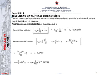 UniversidadeTécnica de Moçambique
FACULDADE DE CIÊNCIAS ETECNOLOGIAS
Licenciatura em Engenharia e Gestão da Construção Civil
Av. de 25 de Setembro, n. 2500,Tel./Fax: +258 21402161 Maputo
BETĀO 1
MÓDULO
IV
PILARES
26/06/21 26
Exercício 7
RESOLUÇÃO DA ALÍNEA B) DO EXERCÍCIO
Calculo das excentricidades adicionais excentricidade acidental e excentricidade de 2 ordem
e de fluência.Para tal teremos:
Verificação as excentricidades na direcção y:
m
0,0215
e
10
4,38
x
0,67248
x
10
x
0,30
5
10
l
r
1
e 2x
2
3
-
2
0
2x =
⇒
=
=
ex = eax + e2x = 0,02 + 0,0215 ⇒ ex = 0,0415 m
• Direcção y - excentricidades adicionais: ey = eay + e2y
⇒ m
0,00267
ay
e
300
8
ay
e =
= ⇒
Excentricidade de 2ª ordem: 1
N
Ac
f
0,4
η
η
10
x
h
5
r
1
10
l
r
1
e
Ed
cd
3
-
2
0
2Y ≤
=
=
=
67248
,
0
η
1
N
Ac
f
0,4
η
Ed
cd
=
⇒
≤
=
0,67248
x
10
x
0,50
5
r
1
η
10
x
h
5
r
1 -3
-3 =
⇒
=
m
0,0430
e
10
8
x
0,67248
x
10
x
0,50
5
10
l
r
1
e 2y
2
3
-
2
0
2y =
⇒
=
=
Excentricidade acidental: cm
2
300
l
e 0
ay ≥
=
m
0,0215
e
10
4,38
x
0,67248
x
10
x
0,30
5
10
l
r
1
e 2x
2
3
-
2
0
2x =
⇒
=
=
ex = eax + e2x = 0,02 + 0,0215 ⇒ ex = 0,0415 m
• Direcção y - excentricidades adicionais: ey = eay + e2y
⇒ m
0,00267
ay
e
300
8
ay
e =
= ⇒
Excentricidade de 2ª ordem: 1
N
Ac
f
0,4
η
η
10
x
h
5
r
1
10
l
r
1
e
Ed
cd
3
-
2
0
2Y ≤
=
=
=
67248
,
0
η
1
N
Ac
f
0,4
η
Ed
cd
=
⇒
≤
=
0,67248
x
10
x
0,50
5
r
1
η
10
x
h
5
r
1 -3
-3 =
⇒
=
m
0,0430
e
10
8
x
0,67248
x
10
x
0,50
5
10
l
r
1
e 2y
2
3
-
2
0
2y =
⇒
=
=
Excentricidade acidental: cm
2
300
l
e 0
ay ≥
=
 