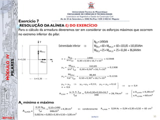 UniversidadeTécnica de Moçambique
FACULDADE DE CIÊNCIAS ETECNOLOGIAS
Licenciatura em Engenharia e Gestão da Construção Civil
Av. de 25 de Setembro, n. 2500,Tel./Fax: +258 21402161 Maputo
BETĀO 1
MÓDULO
IV
PILARES
26/06/21 30
Exercício 7
RESOLUÇÃO DA ALÍNEA E) DO EXERCÍCIO
Para o cálculo da armadura deveremos ter em considerar os esforços máximos que ocorrem
no extremo inferior do pilar.
As mínimo e máximo
I
ESTRUTURAS DE BETÃO 2 ISABEL ALVIM TELES
DEPARTAMENTO DE ENGENHARIA CIVIL
Alínea d)
Esforços condicionantes (ext. inferior):
kNm
86,84
M
kNm
163,85
M
kN
1490
N
Ed,y
x
Ed,
Ed





=
=
=
Ábaco 5 – Flexão desviada;
Armadura igual em todas as faces;
C12-C50; S500
0,5948
10
16,7
0,50
0,30
1490
f
h
b
N
ν
3
cd
Ed
=
×
×
×
=
=
0,1308
10
16,7
0,50
0,30
163,85
f
h
b
M
μ
3
2
cd
2
x
Ed,
x =
×
×
×
=
=
0,1156
10
16,7
0,30
0,50
86,84
f
b
h
M
μ
3
2
cd
2
y
Ed,
y =
×
×
×
=
=
versão 0 45 EX
Menc,y = NEd x ex = 1490 x 0,0415 = 61,84 kNm
Extremidade superior ⇒
kNm
76,84
61,84
15
M
15
M
kNm
163,85
103,85
60
M
60
M
kN
1490
N
y
enc,
y
Ed,
x
enc,
x
Ed,
Ed





=
+
=
+
=
=
+
=
+
=
=
Extremidade inferior ⇒
kNm
86,84
61,84
25
M
25
M
kNm
163,85
103,85
60
M
60
M
kN
1490
N
y
enc,
y
Ed,
x
enc,
x
Ed,
Ed





=
+
=
+
=
=
+
=
+
=
=
I
ESTRUTURAS DE BETÃO 2
DEPARTAMENTO DE
Alínea d)
Esforços condicionantes (ext. inferior):
M
M
1
N
Ed,y
x
Ed,
Ed




 =
Ábaco 5 – Flexão desviada;
Armadura igual em todas as faces;
C12-C50; S500
0,5948
10
16,7
0,50
0,30
1490
f
h
b
N
ν
3
cd
Ed
=
×
×
×
=
=
0,1308
10
16,7
0,50
0,30
163,85
f
h
b
M
μ
3
2
cd
2
x
Ed,
x =
×
×
×
=
=
0,1156
10
16,7
0,30
0,50
86,84
f
b
h
M
μ
3
2
cd
2
y
Ed,
y =
×
×
×
=
=
0,4
ω
0,6
ν
0,12
μ
μ
;
0,13
μ
μ
μ
μ y
2
x
1
y
x
=
⇒



=
=
=
=
=
⇒






=
≤
=
≥
⇒
=
×
×
×
=
= 2
máx
s,
2
mín
s,
2
yd
cd
tot
s,
cm
60
A
cm
4,28
A
cm
,79
28
348
7
,
16
50
,
0
30
,
0
4
,
0
f
f
.
h
.
b
.
ω
A
Armadura mínima
2
2
3
yd
Ed
cm
3,00
0,50
x
0,30
x
0,002
Ac
0,002
nte
condiciona
cm
4,28
348x10
1490
x
0,10
f
N
0,10





=
=
⇐
=
=
≥
mín
s,
A
ESTRUTURAS DE BETÃO 2 ISABEL ALVIM TELES
Alínea d)
Esforços condicionantes (ext. inferior):
kNm
86,84
M
kNm
163,85
M
kN
1490
N
Ed,y
x
Ed,
Ed





=
=
=
Ábaco 5 – Flexão desviada;
Armadura igual em todas as faces;
C12-C50; S500
0,5948
10
16,7
0,50
0,30
1490
f
h
b
N
ν
3
cd
Ed
=
×
×
×
=
=
0,1308
10
16,7
0,50
0,30
163,85
f
h
b
M
μ
3
2
cd
2
x
Ed,
x =
×
×
×
=
=
0,1156
10
16,7
0,30
0,50
86,84
f
b
h
M
μ
3
2
cd
2
y
Ed,
y =
×
×
×
=
=
0,4
ω
0,6
ν
0,12
μ
μ
;
0,13
μ
μ
μ
μ y
2
x
1
y
x
=
⇒



=
=
=
=
=
⇒






=
≤
=
≥
⇒
=
×
×
×
=
= 2
máx
s,
2
mín
s,
2
yd
cd
tot
s,
cm
60
A
cm
4,28
A
cm
,79
28
348
7
,
16
50
,
0
30
,
0
4
,
0
f
f
.
h
.
b
.
ω
A
Armadura mínima
2
2
3
yd
Ed
cm
3,00
0,50
x
0,30
x
0,002
Ac
0,002
nte
condiciona
cm
4,28
348x10
1490
x
0,10
f
N
0,10





=
=
⇐
=
=
≥
mín
s,
A
Esforços condicion
Ábaco 5 – Flexão
Armad
C12-C5
0,5948
10
16,7
0,50
0,30
1490
f
h
b
N
ν
3
cd
Ed
=
×
×
×
=
=
0,1308
10
16,7
0,50
0,30
163,85
f
h
b
M
μ
3
2
cd
2
x
Ed,
x =
×
×
×
=
=
0,1156
10
16,7
0,30
0,50
86,84
f
b
h
M
μ
3
2
cd
2
y
Ed,
y =
×
×
×
=
=
0,6
ν
0,12
μ
μ
;
0,13
μ
μ
μ
μ y
2
x
1
y
x
⇒



=
=
=
=
=
⇒

=
×
×
×
=
= 2
yd
cd
tot
s, cm
,79
28
348
7
,
16
50
,
0
30
,
0
4
,
0
f
f
.
h
.
b
.
ω
A
Armadura mínima
2
2
3
yd
Ed
cm
3,00
0,50
x
0,30
x
0,002
Ac
0,002
cm
4,28
348x10
1490
x
0,10
f
N
0,10





=
=
⇐
=
=
≥
mín
s,
A
Armadura máxima
cm
60
0,50
x
0,30
x
0,04
Ac
0,04
A 2
máx
s, =
=
=
• Armadura longitudinal escolhida
 
