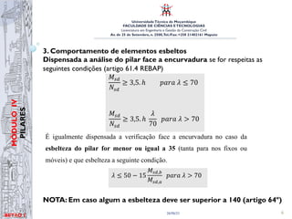 UniversidadeTécnica de Moçambique
FACULDADE DE CIÊNCIAS ETECNOLOGIAS
Licenciatura em Engenharia e Gestão da Construção Civil
Av. de 25 de Setembro, n. 2500,Tel./Fax: +258 21402161 Maputo
BETĀO 1
MÓDULO
IV
PILARES
26/06/21 6
3. Comportamento de elementos esbeltos
Dispensada a análise do pilar face a encurvadura se for respeitas as
seguintes condições (artigo 61.4 REBAP)
NOTA: Em caso algum a esbelteza deve ser superior a 140 (artigo 64º)
Quanto maior for a esbelteza maior é a sensibilidade aos efeitos da
influência do esforço axial nos esforços de flexão, apresentando-se,
seguidamente, a avaliação do comprimento de encurvadura, para casos
tipo de condições de fronteira.
Conforme o disposto no artigo 61.4o
do REBAP é dispensada a análise
do pilar face a encurvadura se for respeitas as seguintes condições:
!!
!!
≥ 3,5. ℎ!!!!!!!!!!#!! ≤ 70!
!!
!!
≥ 3,5. ℎ!
!
70
!!!#!!  70
E
É igualmente dispensada a verificação face a encurvadura no caso da
esbelteza do pilar for menor ou igual a 35 (tanta para nos fixos ou
móveis) e que esbelteza a seguinte condição.
! ≤ 50 − 15
!!,!
!!,!
!!!#!!  70
E
seguidamente, a avaliação do comprimento de encurvadura, para casos
tipo de condições de fronteira.
Conforme o disposto no artigo 61.4o
do REBAP é dispensada a análise
do pilar face a encurvadura se for respeitas as seguintes condições:
!!
!!
≥ 3,5. ℎ!!!!!!!!!!#!! ≤ 70!
!!
!!
≥ 3,5. ℎ!
!
70
!!!#!!  70
Eq.
É igualmente dispensada a verificação face a encurvadura no caso da
esbelteza do pilar for menor ou igual a 35 (tanta para nos fixos ou
móveis) e que esbelteza a seguinte condição.
! ≤ 50 − 15
!!,!
!!,!
!!!#!!  70
Eq.
Os pilares, em caso algum, devem ser esbelteza superior a 140,
considerar é o referente ao eixo perpendicular ao plano de encurvadura.
Quanto maior for a esbelteza maior é a sensibilidade aos efeitos da
influência do esforço axial nos esforços de flexão, apresentando-se,
seguidamente, a avaliação do comprimento de encurvadura, para casos
tipo de condições de fronteira.
Conforme o disposto no artigo 61.4o
do REBAP é dispensada a análise
do pilar face a encurvadura se for respeitas as seguintes condições:
!!
!!
≥ 3,5. ℎ!!!!!!!!!!#!! ≤ 70!
!!
!!
≥ 3,5. ℎ!
!
70
!!!#!!  70
Eq. 5
É igualmente dispensada a verificação face a encurvadura no caso da
esbelteza do pilar for menor ou igual a 35 (tanta para nos fixos ou
móveis) e que esbelteza a seguinte condição.
! ≤ 50 − 15
!!,!
!!,!
!!!#!!  70
Eq. 6
Os pilares, em caso algum, devem ser esbelteza superior a 140,
 