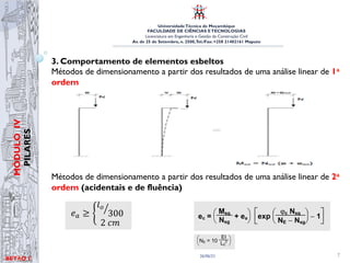 UniversidadeTécnica de Moçambique
FACULDADE DE CIÊNCIAS ETECNOLOGIAS
Licenciatura em Engenharia e Gestão da Construção Civil
Av. de 25 de Setembro, n. 2500,Tel./Fax: +258 21402161 Maputo
BETĀO 1
MÓDULO
IV
PILARES
26/06/21 7
3. Comportamento de elementos esbeltos
Métodos de dimensionamento a partir dos resultados de uma análise linear de 1a
ordem
Métodos de dimensionamento a partir dos resultados de uma análise linear de 2a
ordem (acidentais e de fluência)
Módulo 4 – Pilares
Elaborado por: Arsénio Zandamela
Figura 12- Excentricidade tento em conta os efeitos de 2a
ordem
3.1 Considerações de efeitos de 2a
ordem
3.1.1 Estruturas correntes (edifícios, em geral)
Métodos de dimensionamento a partir dos resultados de uma an
linear de 1a
ordem, corrigindo a excentricidade para ter em con
efeitos de 2a ordem. (Método das excentricidades adicionais - RE
EC2).
Figura 13- Excentricidade tento em conta os efeitos de 2a
ordem
3.1.2 Determinação da excentricidade de 2a
ordem.
A excentricidade de 2a
ordem destina-se a ter em conta a deform
Módulo 5 – Pilares
Elaborado por: Arsénio Zandamela
Figura 9- Excentricidade tento em conta os efeitos de 2a
ordem
3.1 Considerações de efeitos de 2a
ordem
3.1.1 Estruturas correntes (edifícios, em geral)
Métodos de dimensionamento a partir dos resultados de uma
linear de 1a
ordem, corrigindo a excentricidade para ter em c
efeitos de 2a ordem. (Método das excentricidades adicionais - R
EC2).
Figura 10- Excentricidade tento em conta os efeitos de 2a
ordem
3.1.2 Determinação da excentricidade de 2a
ordem.
A excentricidade de 2a
ordem destina-se a ter em conta a defor
UNIVERSIDADE TÉCNICA DE MOÇAMBIQUE
FACULDADE DE ENGENHARIAS
DEPARTAMENTO DE ENGENHARIA CIVIL
culo das restantes excentricidades (acidentais e de fluência)
xcentricidade Acidental (ea)
ricidade acidental destina-se a ter em conta os efeitos das
ões geométricas de execução (tolerâncias construtivas) e pode
minada através de:
!! ≥
!!
300
2!!
Eq.
12
Betão Armado e Pré-Esforçado I
s restantes excentricidades adicionais
Acidental
acidental destina-se a ter em conta os efeitos das imperfeições
xecução (tolerâncias construtivas) e pode ser determinada através de
L / 300
Betão Armado e Pré-Esforçado I
antes excentricidades adicionais
ntal
A excentricidade acidental destina-se a ter em co
imperfeições geométricas de execução (tolerâncias co
ser determinada através de:
!! ≥
!!
300
2!!
onde:
l0
- representa o comprimento efectivo de encurvadura.
3.1.3.2 Excentricidade de fluência
A excentricidade de fluência destina-se a ter em con
deformação do pilar devido aos efeitos da fluência e d
da expressão:
onde:
N , M - representam os esforços devidos às acções
2.5.2. Cálculo das restantes excentricidades adicionais
1. Excentricidade Acidental
A excentricidade acidental destina-se a ter em conta os efeitos d
geométricas de execução (tolerâncias construtivas) e pode ser determi
ea = max
L0 / 300
0.02m
onde L0 representa o comprimento efectivo de encurvadura.
2. Excentricidade de fluência
A excentricidade de fluência destina-se a ter em conta o acréscimo de
pilar devido aos efeitos da fluência e determina-se através da expressã
ec =
Msg
Nsg
+ ea exp
ϕc Nsg
NE − Nsg
− 1
onde
Nsg, Msg representam os esforços devidos às acções com carácter
Betão Armado e
2.5.2. Cálculo das restantes excentricidades adicionais
1. Excentricidade Acidental
A excentricidade acidental destina-se a ter em conta os efeitos das im
geométricas de execução (tolerâncias construtivas) e pode ser determinada
ea = max
L0 / 300
0.02m
onde L0 representa o comprimento efectivo de encurvadura.
2. Excentricidade de fluência
A excentricidade de fluência destina-se a ter em conta o acréscimo de def
pilar devido aos efeitos da fluência e determina-se através da expressão,
ec =
Msg
Nsg
+ ea exp
ϕc Nsg
NE − Nsg
− 1
ser determinada através de:
!! ≥
!!
300
2!!
Eq.
12
onde:
l0
- representa o comprimento efectivo de encurvadura.
3.1.3.2 Excentricidade de fluência
A excentricidade de fluência destina-se a ter em conta o acréscimo de
deformação do pilar devido aos efeitos da fluência e determina-se através
da expressão:
Eq. 13
onde:
Nsg
, Msg- - representam os esforços devidos às acções com carácter de
permanência (que provocam fluência), não afectados do coeficiente γf
ea -representa a excentricidade acidental
φc -representa o coeficiente de fluência (em geral, φ c = 2.5)
NE
representa a carga crítica de Euler:
Eq. 14
1. Excentricidade Acidental
A excentricidade acidental destina-se a ter em conta os efeitos das imperfeições
geométricas de execução (tolerâncias construtivas) e pode ser determinada através de
ea = max
L0 / 300
0.02m
onde L0 representa o comprimento efectivo de encurvadura.
2. Excentricidade de fluência
A excentricidade de fluência destina-se a ter em conta o acréscimo de deformação do
pilar devido aos efeitos da fluência e determina-se através da expressão,
ec =
Msg
Nsg
+ ea exp
ϕc Nsg
NE − Nsg
− 1
onde
Nsg, Msg representam os esforços devidos às acções com carácter de permanência
(que provocam fluência), não afectados do coeficiente γf
ea representa a excentricidade acidental
ϕc representa o coeficiente de fluência (em geral, ϕc = 2.5)
NE representa a carga crítica de Euler NE = 10
EI
L0
2 (EI da secção de betão)
A consideração da excentricidade de fluência só é importante para elementos muito
esbeltos (em geral despreza-se). Poderá deixar de ser considerada nos casos em que
se verifique uma das seguintes condições: Msd / Nsd ≥ 2.0 h ou λ ≤ 70.
2.5.2. Cálculo das restantes excentricidades adicionais
1. Excentricidade Acidental
A excentricidade acidental destina-se a ter em conta os efeitos das imperfeições
geométricas de execução (tolerâncias construtivas) e pode ser determinada através de
ea = max
L0 / 300
0.02m
onde L0 representa o comprimento efectivo de encurvadura.
2. Excentricidade de fluência
A excentricidade de fluência destina-se a ter em conta o acréscimo de deformação do
pilar devido aos efeitos da fluência e determina-se através da expressão,
ec =
Msg
Nsg
+ ea exp
ϕc Nsg
NE − Nsg
− 1
onde
Nsg, Msg representam os esforços devidos às acções com carácter de permanência
(que provocam fluência), não afectados do coeficiente γf
ea representa a excentricidade acidental
ϕc representa o coeficiente de fluência (em geral, ϕc = 2.5)
NE representa a carga crítica de Euler NE = 10
EI
L0
2 (EI da secção de betão)
A consideração da excentricidade de fluência só é importante para elementos muito
 