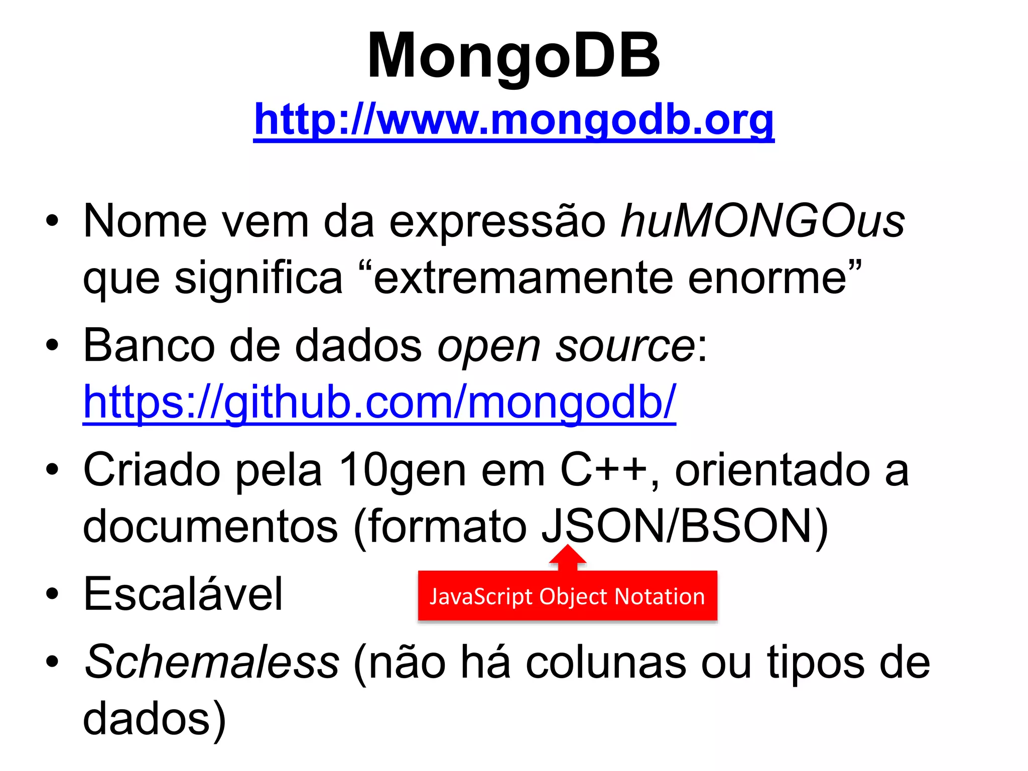 MongoDB http://www.mongodb.org • Nome vem da expressão huMONGOus que significa “extremamente enorme” • Banco de dados open source: https://github.com/mongodb/ • Criado pela 10gen em C++, orientado a documentos (formato JSON/BSON) • Escalável JavaScript Object Notation • Schemaless (não há colunas ou tipos de dados) 