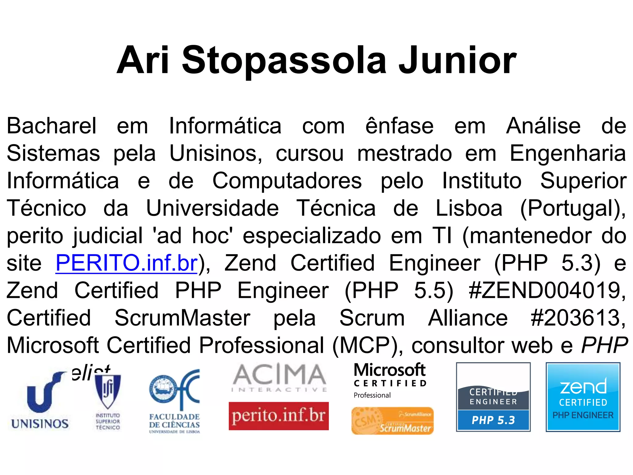 Ari Stopassola Junior Bacharel em Informática com ênfase em Análise de Sistemas pela Unisinos, cursou mestrado em Engenharia Informática e de Computadores pelo Instituto Superior Técnico da Universidade Técnica de Lisboa (Portugal), perito judicial 'ad hoc' especializado em TI (mantenedor do site PERITO.inf.br), Zend Certified Engineer (PHP 5.3) e Zend Certified PHP Engineer (PHP 5.5) #ZEND004019, Certified ScrumMaster pela Scrum Alliance #203613, Microsoft Certified Professional (MCP), consultor web e PHP evangelist. 